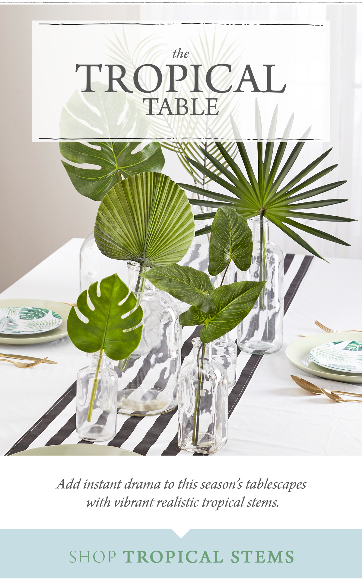 The Tropical Table Add instant drama to this season's tablescapes with vibrant realistic stems. SHOP TROPICAL STEMS