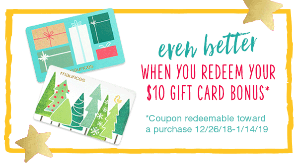 Even better when you redeem your $10 gift card bonus*. *Coupon redeemable toward a purchase 12/26/18 - 1/14/19