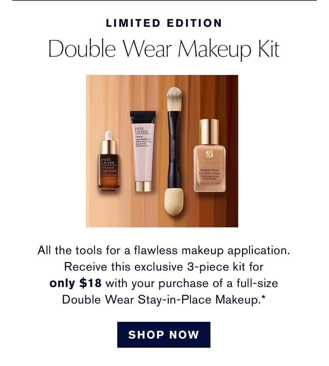 Limited Edition | Double Wear Makeup Kit | All the tools for a flawless makeup application. Recieve this exclusive 3-piece kit for only $18 with your purchase of a full-size Double Wear stay-in-Place Makeup* | SHOP NOW