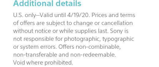 Additional details | U.S. only—Valid until 4/19/20. Prices and terms of offers are subject to change or cancellation without notice or while supplies last. Sony is not responsible for photographic, typographic or system errors. Offers non-combinable, non-transferable and non-redeemable. Void where prohibited.