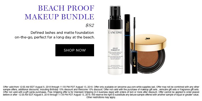 BEACH PROOF MAKEUP BUNDLE $82 Defined lashes and matte foundation on-the-go, perfect for a long day at the beach. SHOP NOW Offer valid from 12:00 AM EDT August 8, 2018 through 11:59 PM PDT August 13, 2018. Offer only available on lancome-usa.com while supplies last. Offer may not be combined with any other sample offers, additional discounts, including Birthday 15% discount and Welcome 15% discount. Offer not valid with the purchase of makeup gift sets , skincare gift sets or fragrance gift sets. Offer not valid with e-gift cards purchases. Free Shipping offer is for Standard Shipping [3-5 business days] with orders of $49 or more after discount. Offer cannot be applied to order placed before or after 12:00 AM EDT August 8, 2018 through 11:59 PM PDT August 13, 2018. We reserve the right to substitute any deluxe sample offered with another sample of equal or greater value. Other restrictions may apply.