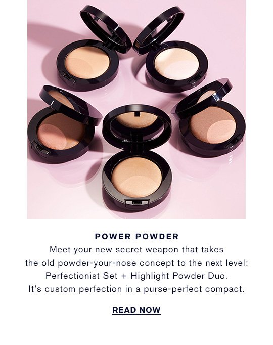 POWER POWDER Meet your new secret weapon that takes the old powder-your-nose concept to the next level: Perfectionist Set + Highlight Powder Duo. It’s custom perfection in a purse-perfect compact. READ NOW »