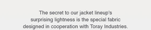 SUB - THE SECRET TO OUR LINEUP'S SUPRISING LIGHTNESS IS THE SPECIAL FABRIC DESIGNED IN COOPERATION WITH TORAY INDUSTRIES.