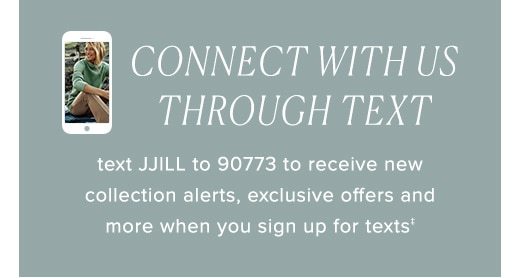 Text JJILL to 90773 to receive new collection alerts, exclusive offers and more when you sign up for texts »