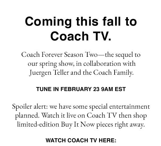 Coming this fall to Coach TV. Coach Forever Season Two - the sequel to our spring show, in collaboration with Juergen Teller and the Coach Family. TUNE IN FEBRUARY 23, 9AM EST.