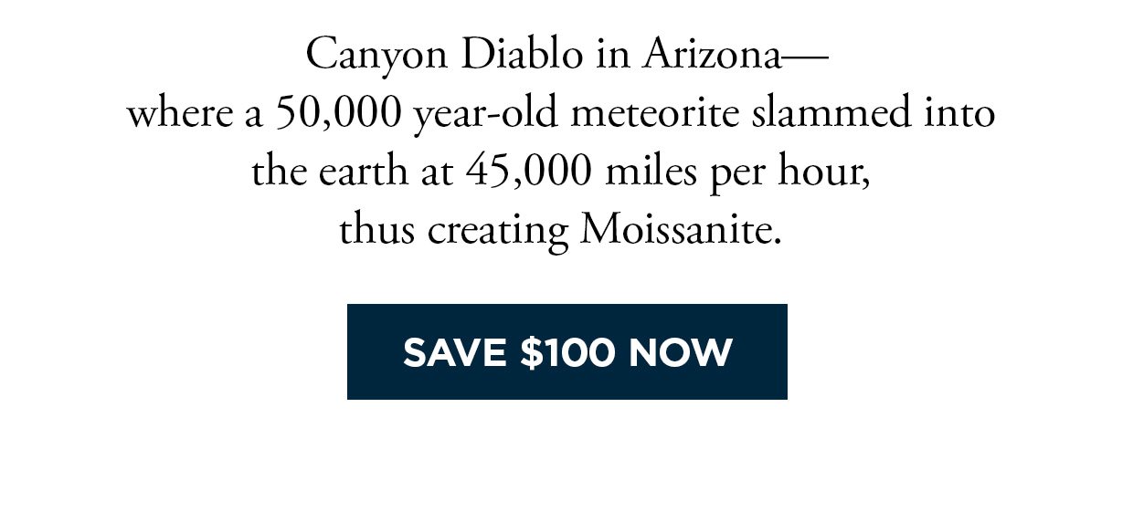 Canyon Diablo in Arizona— where a 50,000 year-old meteorite slammed into the earth at 45,000 miles per hour, thus creating Moissanite. Save $100 Now button.