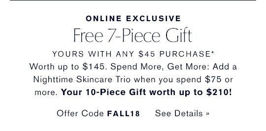 ONLINE EXCLUSIVE. Free 7-Piece Gift. YOURS WITH ANY $45 PURCHASE*. Worth up to $145. Spend More, Get More: Add an Advanced Night Repair Trio when you spend $75 or more. Your 10-Piece Gift worth up to $210. Offer Code FALL18