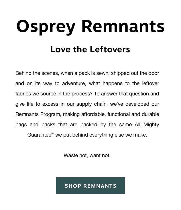 Behind the scenes, when a pack is sewn, shipped out the door and on its way to adventure, what happens to the leftover fabrics we source in the process? To answer that question and give life to excess in our supply chain, we’ve developed our Remnants Program, making affordable, functional and durable bags and packs that are backed by the same All Mighty Guarantee™ we put behind everything else we make. Waste not, want not. 