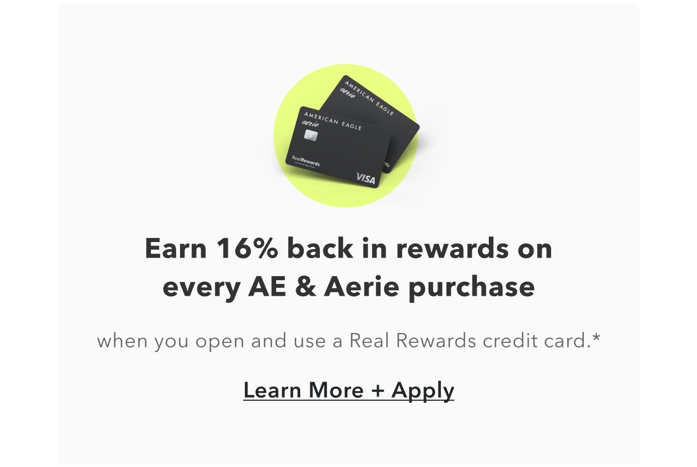 Earn 16% back in rewards on every AE & Aerie purchase. when you open and use a Real Rewards credit card.* Learn More + Apply