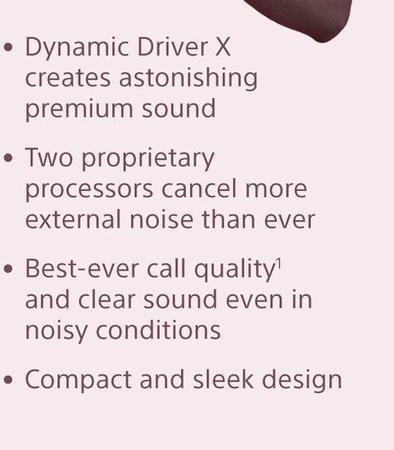 • Dynamic Driver X creates astonishing premium sound • Two proprietary processors cancel more external noise than ever • Best-ever call quality¹ and clear sound even in noisy conditions • Compact and sleek design