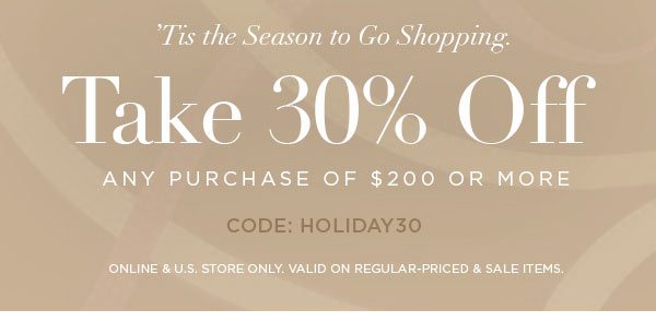 'TIS THE SEASON TO GO SHOPPING. Take 30% Off Any Purchase Of $200 or More CODE: HOLIDAY30 ONLINE & U.S. STORE ONLY. VALID ON REGULAR-PRICED & SALE ITEMS.