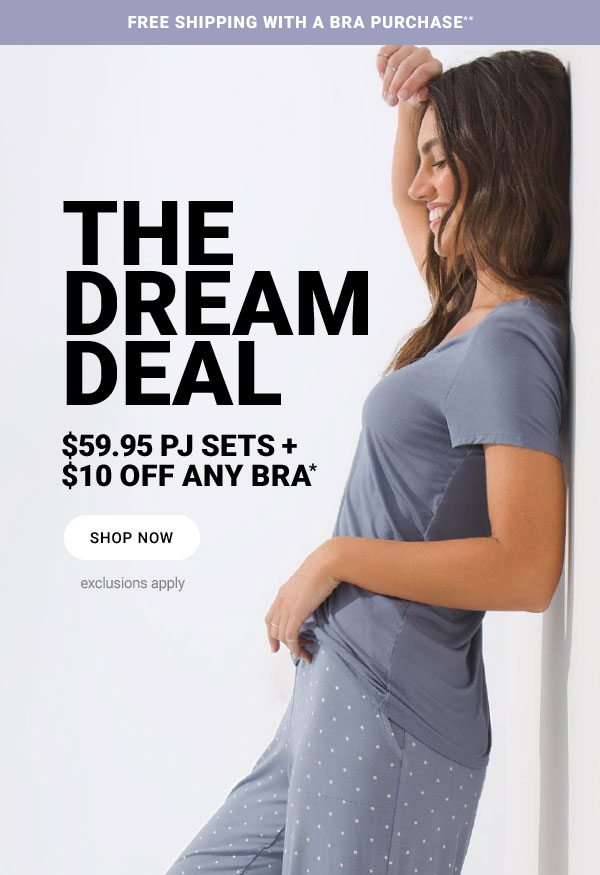 FREE SHIPPING WITH A BRA PURCHASE** THE DREAM DEAL $59.95 PJ SETS + $10 OFF ANY BRA* SHOP NOW EXCLUSIONS APPLY