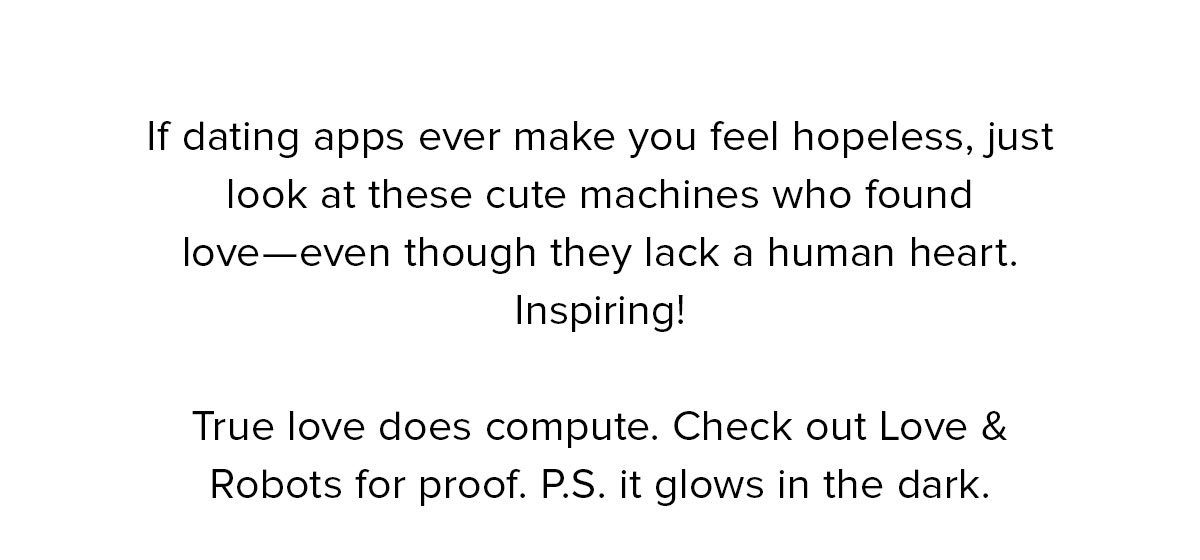 If dating apps ever make you feel hopeless, just look at these cute machines who found love—even though they lack a human heart. Inspiring! True love does compute. Check out Love & Robots for proof. P.S it glows in the dark. 