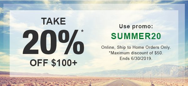 Take 20% OFF $100+*. USE PROMO: SUMMER20. Online, Ship to Home Orders Only. Valid until 06/30/2019. *Maximum discount of $50. See Details.