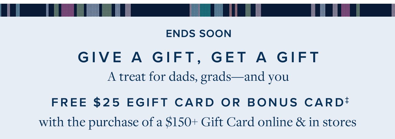 Ends Soon Give A Gift, Get A Gift A treat for dads, grads - and you Free $25 EGift Card Or Bonus Card with the purchase of a $150+ Gift Card online and in stores