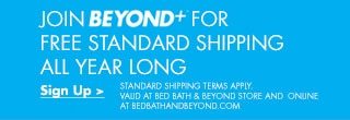 JOIN BEYOND+ FOR FREE STANDARD SHIPPING ALL YEAR LONG - Sign Up > STANDARD SHIPPING TERMS APPLY. VALID AT BED BATH & BEYOND STORE AND ONLINE AT BEDBATHANDBEYOND.COM