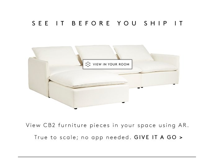 SEE IT BEFORE YOU SHIP IT View CB2 furniture pieces in your space using AR. True to scale; no app needed. GIVE IT A GO