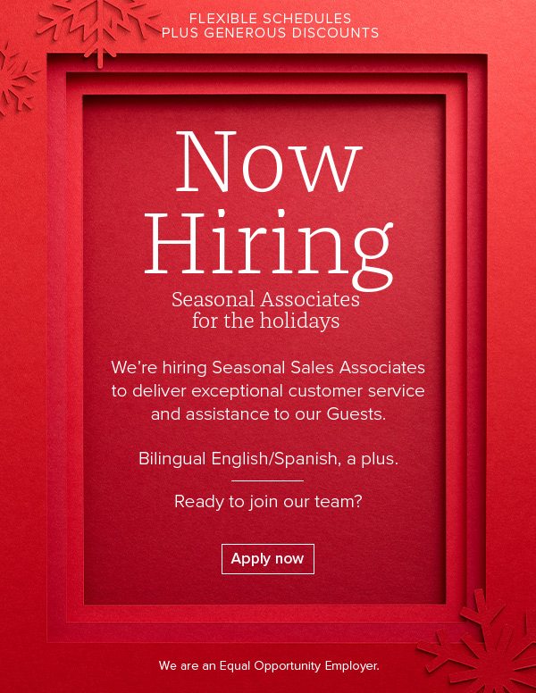 Flexible schedules Plus Generous Discounts - Seasonal Associates for the holidays We're hiring Seasonal Sales Associates to deliver exceptional customer service and assistance to our Guests. Bilingual English/Spanish, a plus. Ready to join our team? - Apply now - We are an Equal Opportunity Employer.