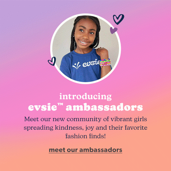 Introducing evsie™ ambassadors. Meet our new community of vibrant girls spreading kindness, joy and their favorite fashion finds! Meet our ambassadors.