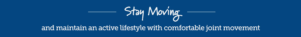 Stay moving and maintain an active lifestyle with comfortable joint movement.