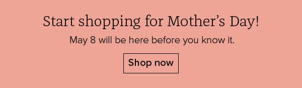 Start shopping for Mother's Day! May 8 will be here before you know it. Shop now