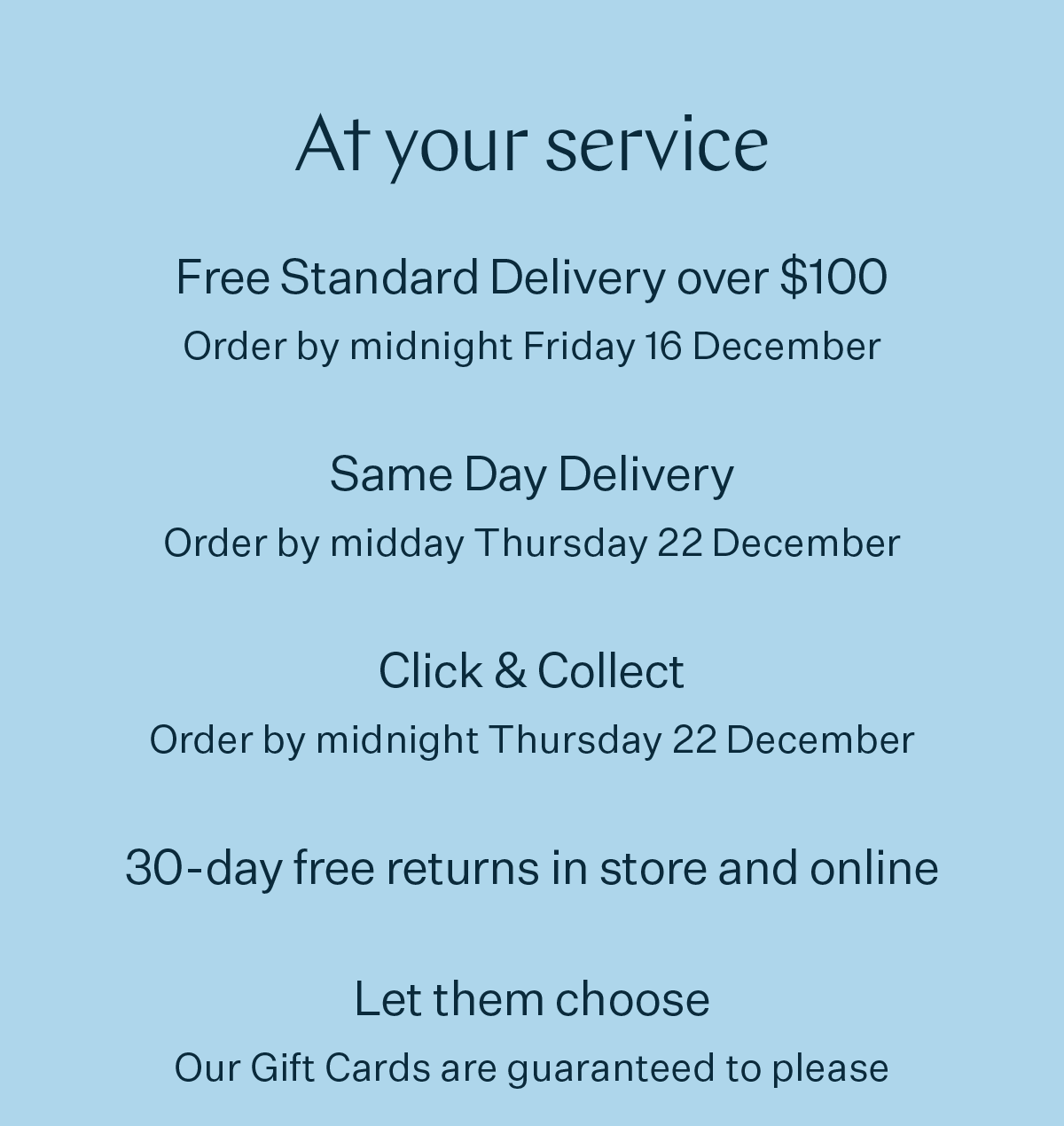 At your service Free Standard Delivery over $100 Order by midnight Friday 16 December Same Day Delivery Order by midday Thursday 22 December Click & Collect Order by midnight Thursday 22 December 30-day free returns in store and online Let them choose Our Gift Cards are guaranteed to please