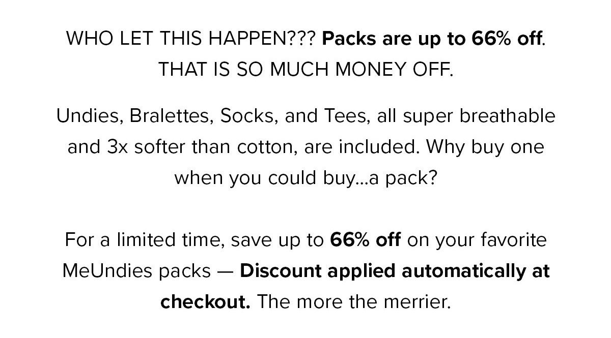 Copy: WHO TF LET THIS HAPPEN??? ALL packs are 66% off. THAT IS SO MUCH MONEY OFF. Undies, Bralettes, Socks, and Tees, all super breathable and 3x softer than cotton. Discount applied at checkout. LOVE SALES LIKE THIS? Become a Member and save up to 30% on all purchases. Plus, you’ll get free shipping. CTA: Shop Packs