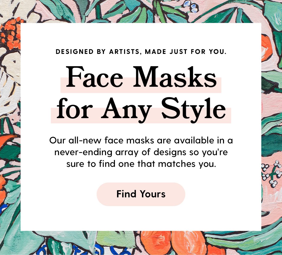 Designed by artists, made just for you. Face Masks for Any Style Our all-new face masks are available in a never-ending array of designs so you're sure to find one that matches you. Find Yours
