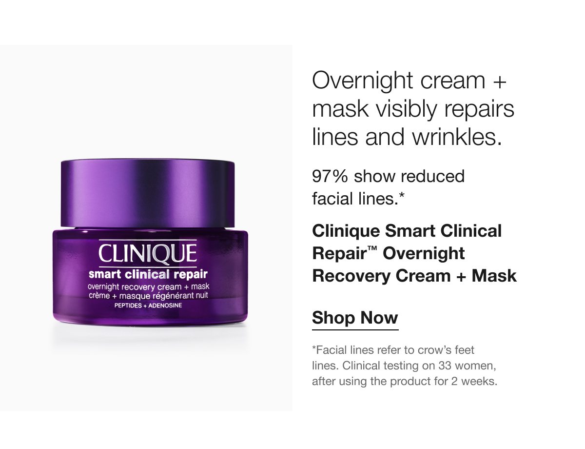 Overnight cream + mask visibly repairs lines and wrinkles. 97% show reduced facial lines.* Clinique Smart Clinical Repair™ Overnight Recovery Cream + Mask Shop Now *Facial lines refer to crow's feet lines. Clinical testing on 33 women, after using the product for 2 weeks.