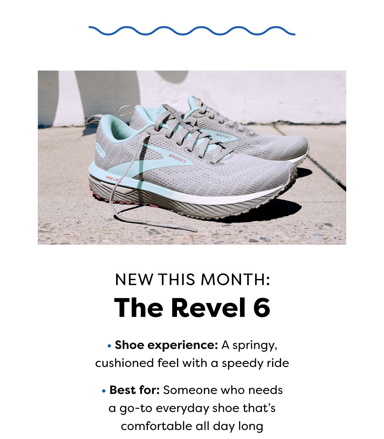 NEW THIS MONTH The Revel 6 - Shoe experience: A springy, cushioned feel with a speedy ride - Best for: Someone who needs a go-to everyday shoe that's comfortable all day long