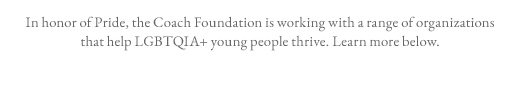 In honor of Pride, the Coach Foundation is working with a range of organizations that help LGBTQIA+ young people thrive. Learn more below.