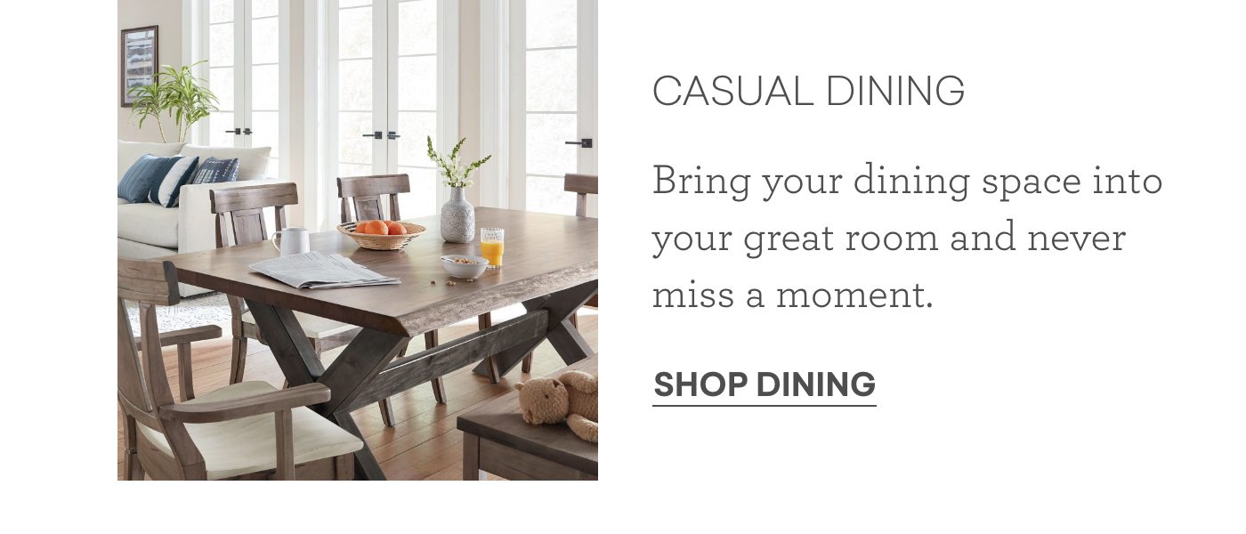 Casual dining. Bring your dining space into your great room and never miss a moment. Shop Dining,