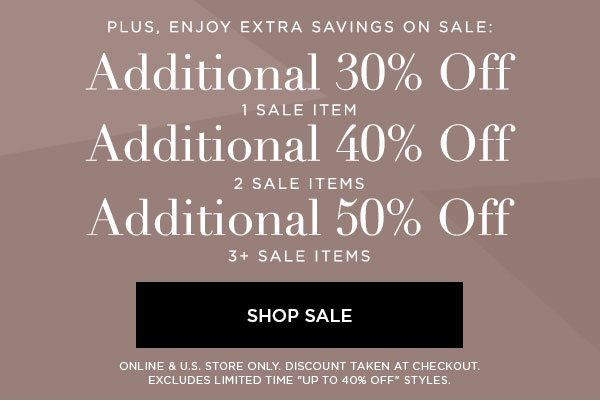 PLUS, ENJOY EXTRA SAVINGS ON SALE: Additional 30% Off 1 Sale Item Additional 40% Off 2 Sale Items Additional 50% Off 3+ Sale Items SHOP SALE > ONLINE & U.S. STORE ONLY. DISCOUNT TAKEN AT CHECKOUT. EXCLUDES LIMITED TIME ''UP TO 40% OFF'' STYLES.