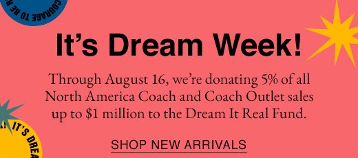 It's Dream Week! Through August 16, we're donating 5% of all North America Coach and Coach Outlet sales up to $1 million to the Dream It Real Fund. SHOP NEW ARRIVALS