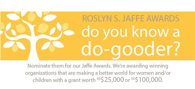 Roslyn S. Jaffe Awards. do you know a do-gooder? nominate them for our Jaffe awards. We're awarding winning organizations that are making a better world for women and/or children with a grant worth $25,000 or $100,000.