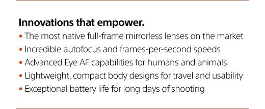 Innovations that empower. | The most native full-frame mirrorless lenses on the market | Incredible autofocus and frames-per-second speeds | Advanced Eye AF capabilities for humans and animals | Lightweight, compact body designs for travel and usability | Exceptional battery life for long days of shooting