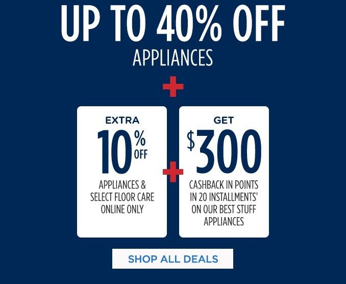 UP TO 40% OFF APPLIANCES + EXTRA 10% OFF APPLIANCES & SELECT FLOOR CARE ONLINE ONLY + GET $300 CASHBACK IN POINTS IN 20 INSTALLMENTS† ON OUR BEST STUFF APPLIANCES | SHOP ALL DEALS