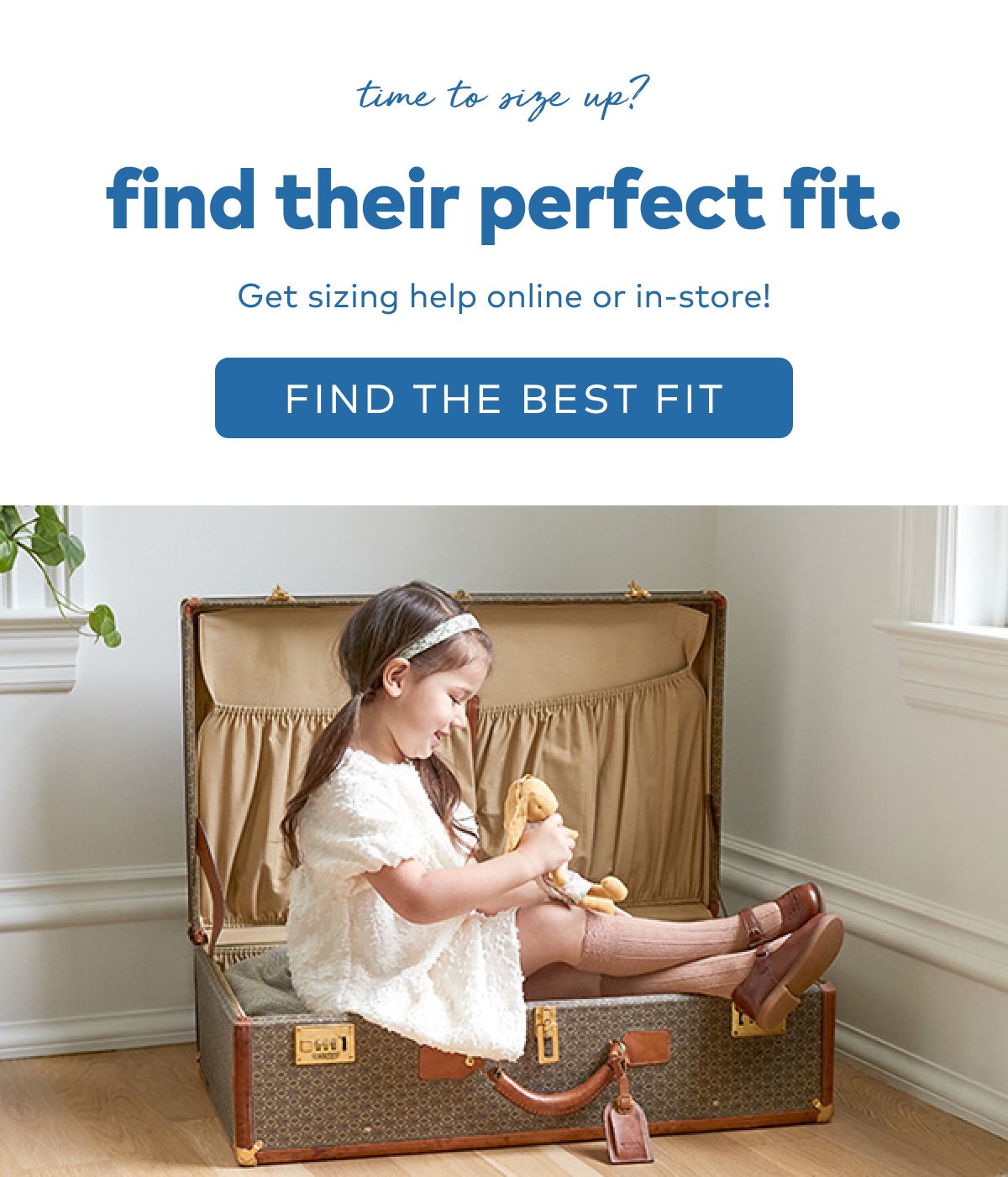 time to size up? Find their perfect fit. Get sizing help online or in-store! Find the best fit