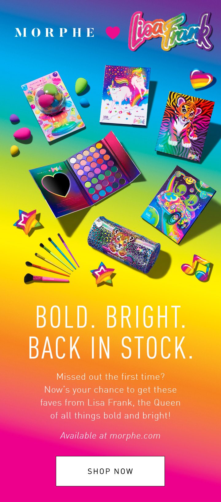 MORPHE ❤ LISA FRANK BOLD. BRIGHT. BACK IN STOCK. Missed out the first time? Now’s your chance to get these faves from Lisa Frank, the Queen of all things bold and bright! Available at morphe.com + Morphe stores SHOP NOW 