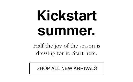 Kickstart summer. Half the joy of the season is dressing for it. Start here. SHOP ALL NEW ARRIVALS