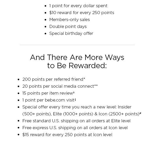 Don't Leave Money on the Table You could be earning clubbebe rewards every time you shop. SIGN UP NOW > Just for Signing Up, You Get: • 1 point for every dollar spent • $10 reward for every 250 points • Members-only sales • Double point days • Special birthday offer And There Are More Ways to Be Rewarded: • 200 points per referred friend* • 20 points per social media connect** • 15 points per item review † • 1 point per bebe.com visit ‡ • Special offer every time you reach a new level: Insider (500+ points), Elite (1000+ points) & Icon (2500+ points)# • Free standard U.S. shipping on all orders at Elite level • Free express U.S. shipping on all orders at Icon level • $15 reward for every 250 points at Icon level