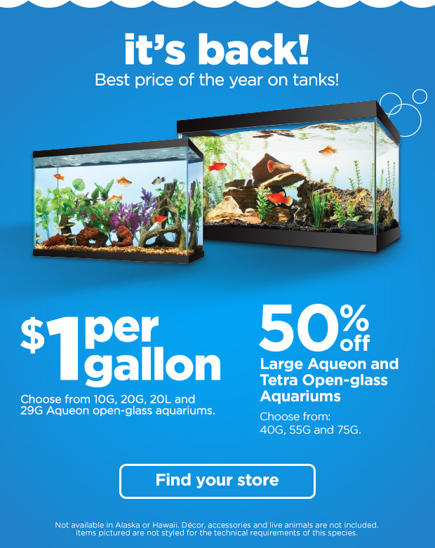 It's back! Best price of the year on tanks! $1 per gallon. Choose from 10G, 20G, 20L and 29G Aqueon open-glass aquariums. 50% off Large Aqueon and Tetra Open-glass Aquariums. Choose from: 40G, 55G and 75G. Not available in Alaska or Hawaii. Décor, accessories and live animals are not included. Items pictured are not styled for the technical requirements of this species. Find your store. 