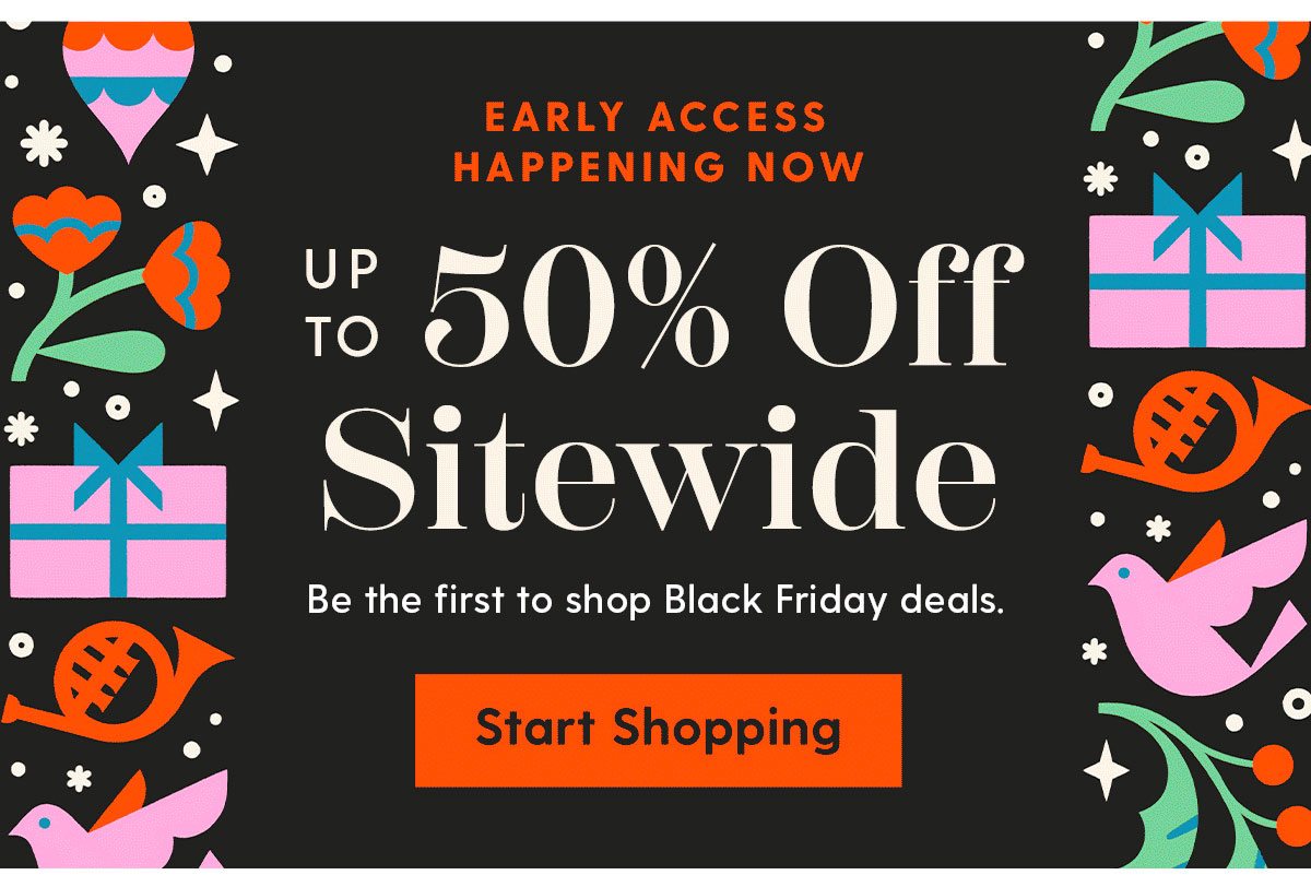 Early Access Happening Now | Up to 50% Off Sitewide | Be the first to shop Black Friday deals. |Start Shopping