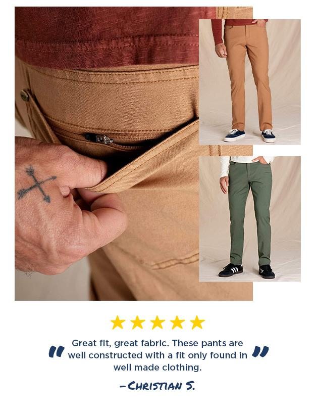 Great fit, great fabric. These pants are well constructed with a fit only found in well made clothing." -Christian S.
