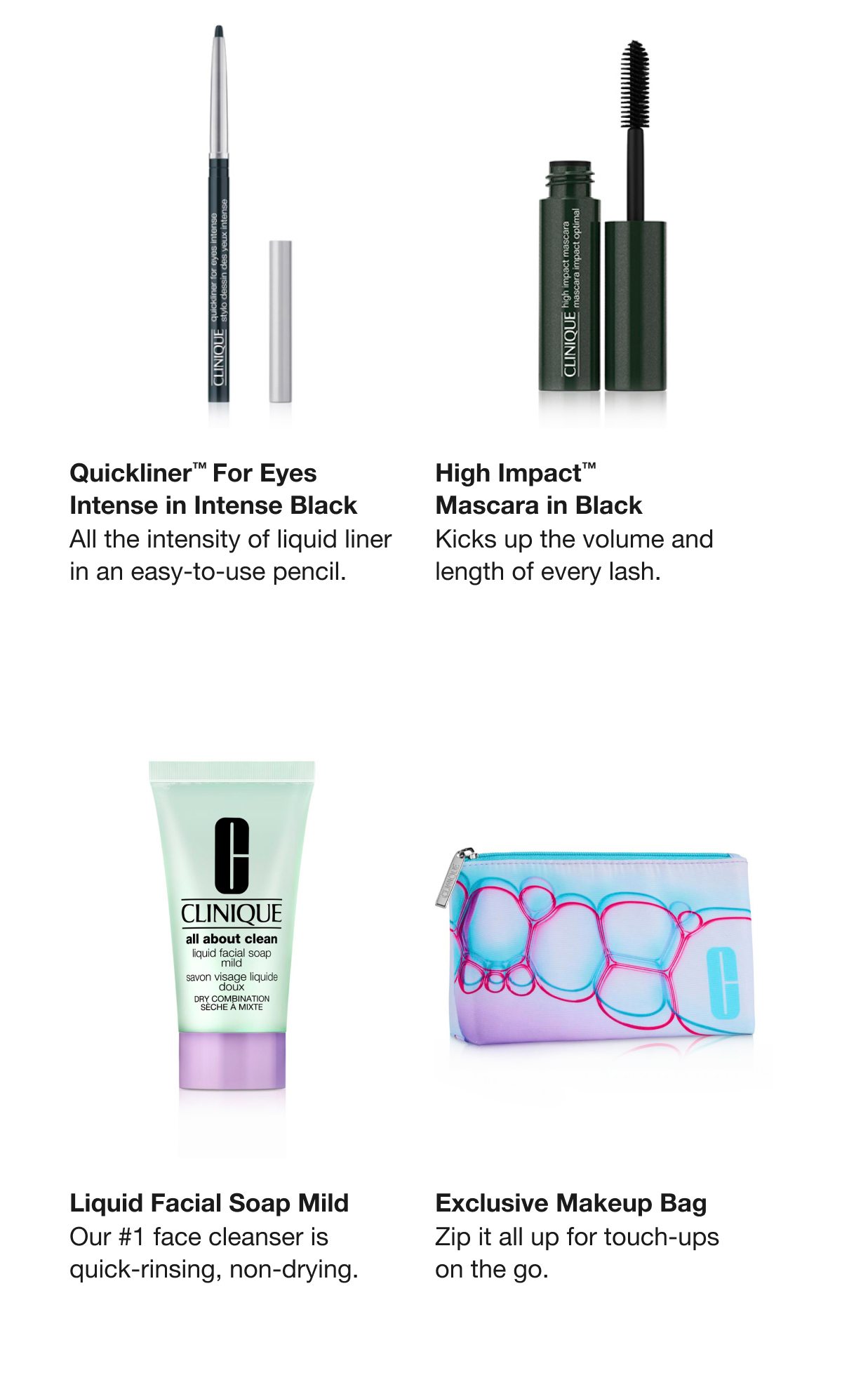 Quickliner™ For Eyes Intense in Intense Black | All the intensity of liquid liner in an easy-to-use pencil.  | High Impact™Mascara in Black | Kicks up the volume and length of every lash. | Liquid Facial Soap Mild | Our #1 face cleanser is quick-rinsing, non-drying.  | Exclusive Makeup Bag | Zip it all up for touch-ups on the go.