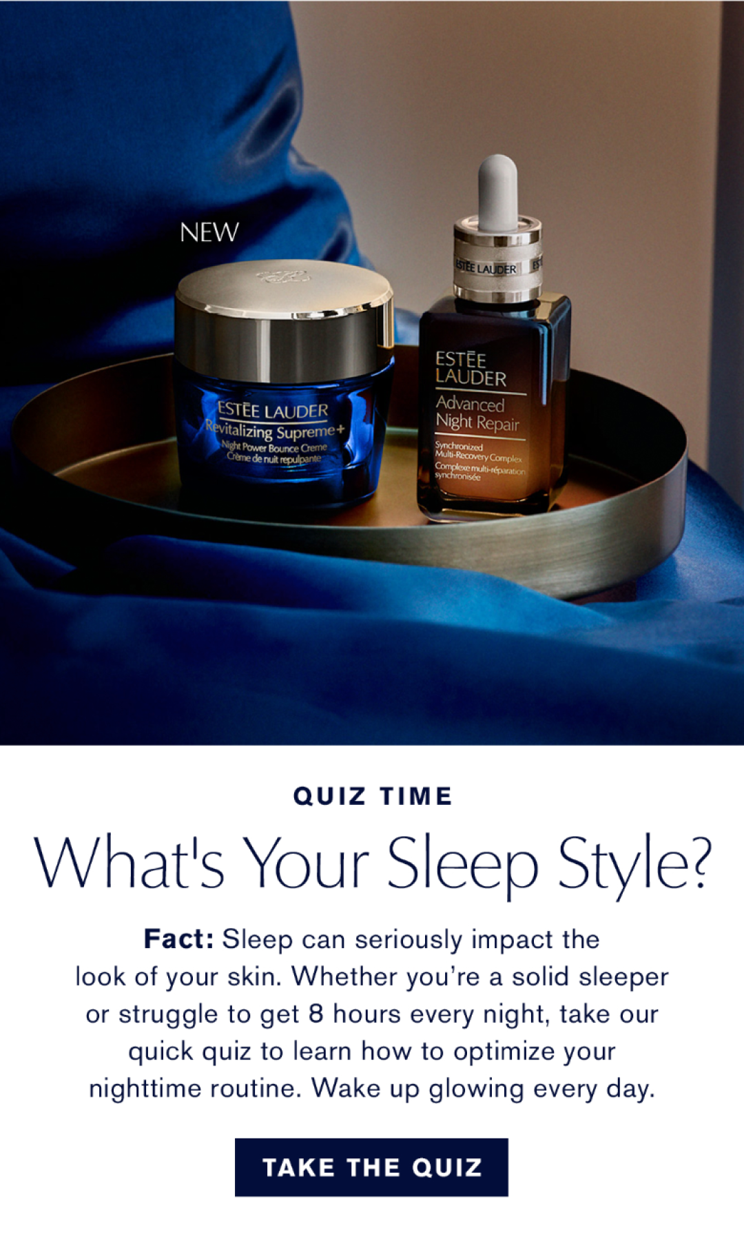 Quiz Time | What's your sleep style? | Fact: Sleep can seriously impact the look of your skin. Whether you're a solid sleeper or struggle to get 8 hours every night, take our quick quiz to learn how to optimize your nighttime routine. Wake up glowing every day. | TAKE THE QUIZ.