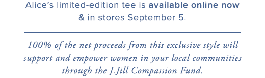 Alice’s limited-edition tee is available online now & in stores September 5. 100% of the net proceeds from this exclusive style will support and empower women in your local communities through the J.Jill Compassion Fund. »