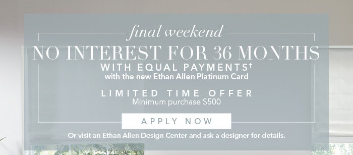 No interest for 36 months with Equal Payments† with the new Ethan Allen Platinum Card. LIMITED TIME OFFER. Minimum purchase of $500. Apply today HERE or visit an Ethan Allen Design Center and ask a designer for details.