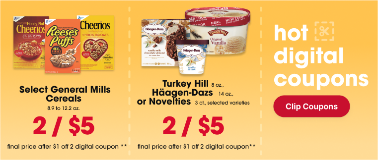 final sale price after $1 off 2 digital coupon 2/$5 Select General Mills Cereals, 8.9 to 12.2 oz.** final sale price after $1 off 2 digital coupon 2/$5 Turkey Hill 48 oz., or Häagen-Dazs 14 oz. or Novelties 3 ct., selected varieties**