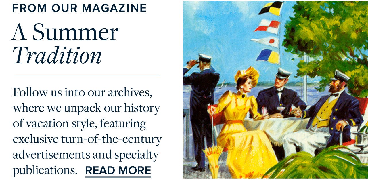 From Our Magazine A Summer Tradition Follow us into our archives, where we unpack our history of vacation style, featuring exclusive turn-of-the-century advertisements and specialty publications. Read More